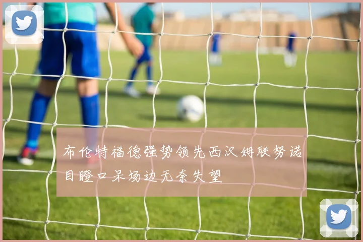 布伦特福德强势领先西汉姆联努诺目瞪口呆场边无奈失望