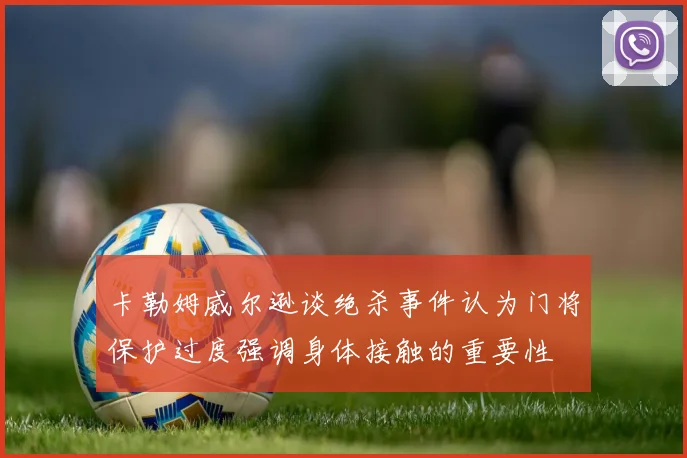 卡勒姆威尔逊谈绝杀事件认为门将保护过度强调身体接触的重要性