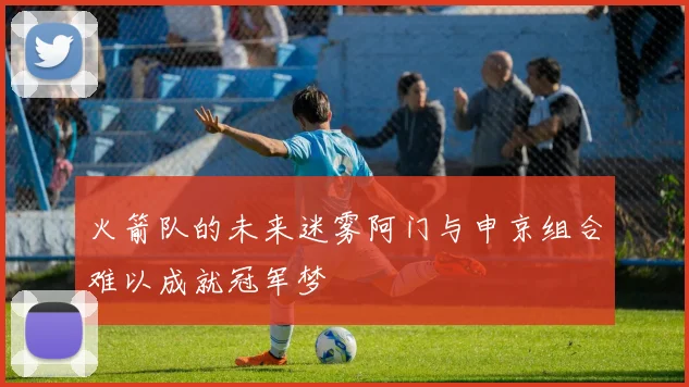 火箭队的未来迷雾阿门与申京组合难以成就冠军梦