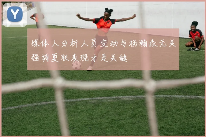 媒体人分析人员变动与杨瀚森无关强调夏联表现才是关键