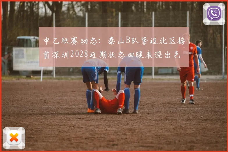 中乙联赛动态：泰山B队紧追北区榜首深圳2028近期状态回暖表现出色