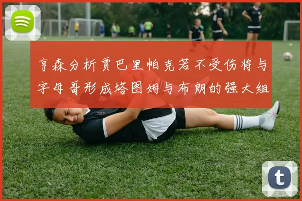 亨森分析贾巴里帕克若不受伤将与字母哥形成塔图姆与布朗的强大组合