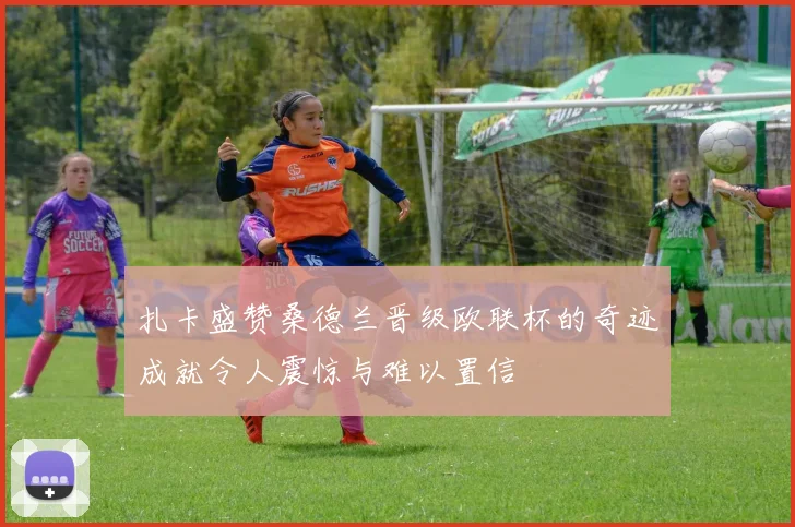 扎卡盛赞桑德兰晋级欧联杯的奇迹成就令人震惊与难以置信