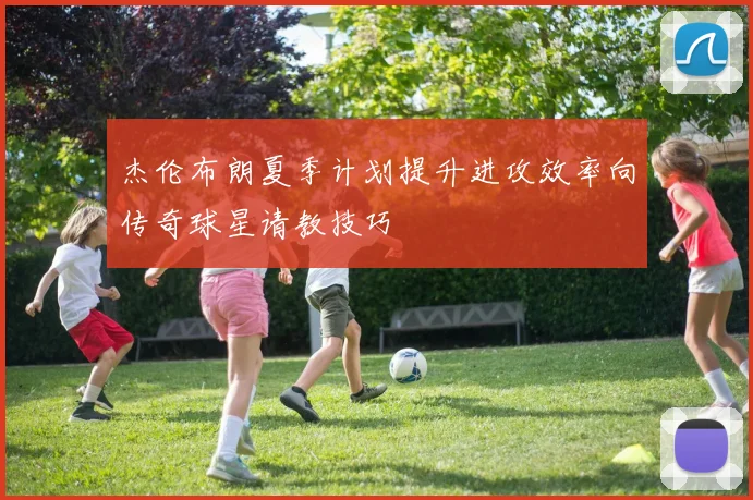 杰伦布朗夏季计划提升进攻效率向传奇球星请教技巧