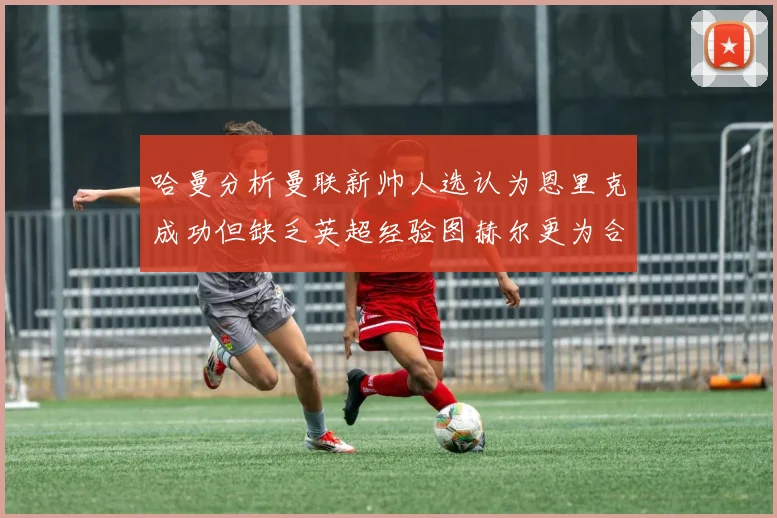 哈曼分析曼联新帅人选认为恩里克成功但缺乏英超经验图赫尔更为合适