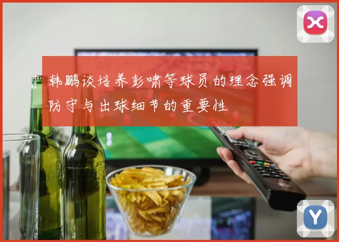 韩鹏谈培养彭啸等球员的理念强调防守与出球细节的重要性