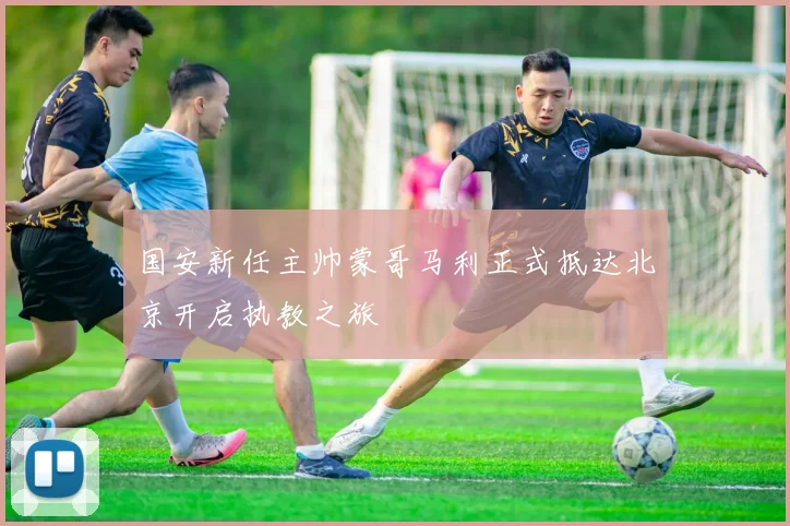 国安新任主帅蒙哥马利正式抵达北京开启执教之旅