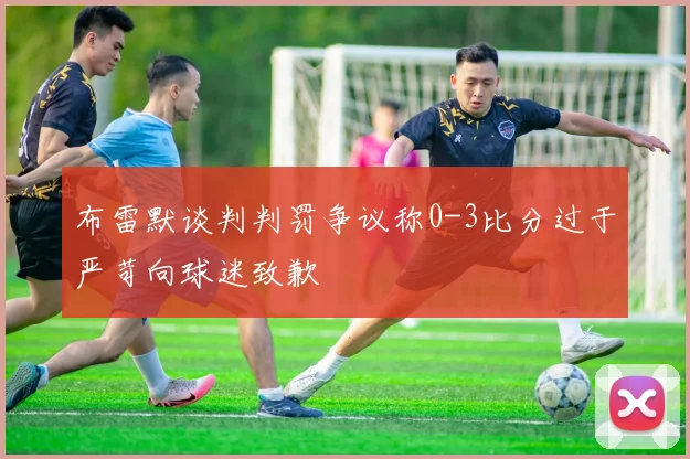 布雷默谈判判罚争议称0-3比分过于严苛向球迷致歉