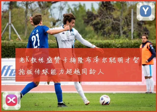老K教练盛赞卡梅隆布泽尔聪明才智抢板传球能力超越同龄人