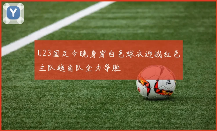 U23国足今晚身穿白色球衣迎战红色主队越南队全力争胜