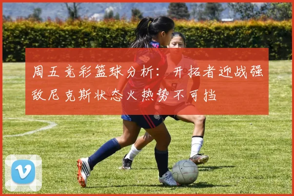 周五竞彩篮球分析：开拓者迎战强敌尼克斯状态火热势不可挡