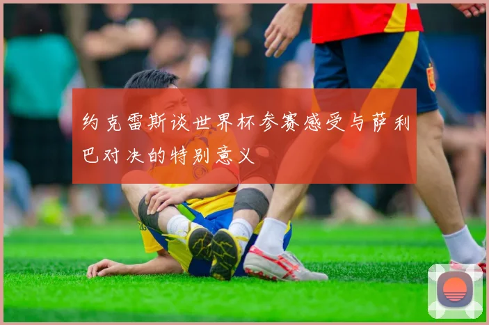 约克雷斯谈世界杯参赛感受与萨利巴对决的特别意义