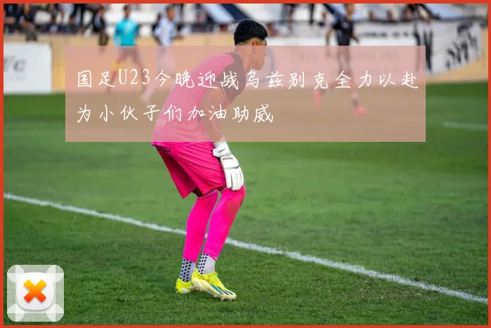 国足U23今晚迎战乌兹别克全力以赴为小伙子们加油助威