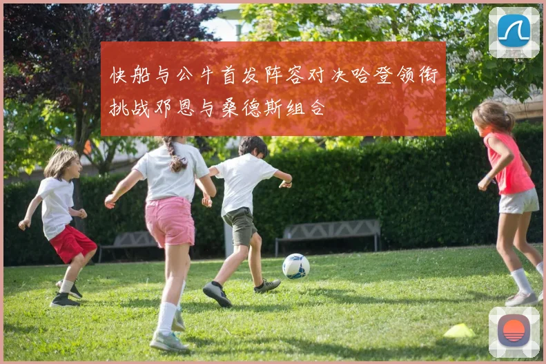 快船与公牛首发阵容对决哈登领衔挑战邓恩与桑德斯组合