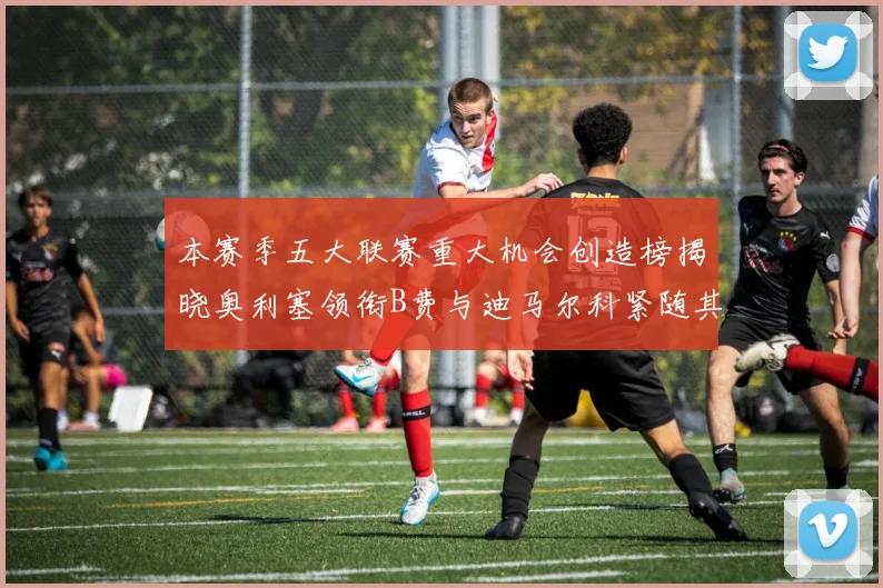 本赛季五大联赛重大机会创造榜揭晓奥利塞领衔B费与迪马尔科紧随其后
