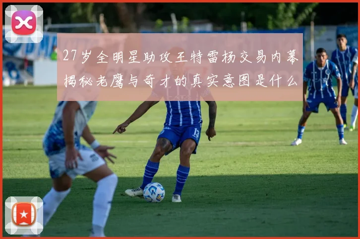 27岁全明星助攻王特雷杨交易内幕揭秘老鹰与奇才的真实意图是什么